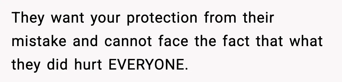 They want your protection from their mistake and cannot face the fact that what they did hurt EVERYONE.