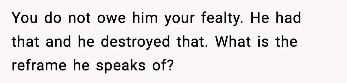 You do not owe him your fealty. He had that and he destroyed that. What is the reframe he speaks of?