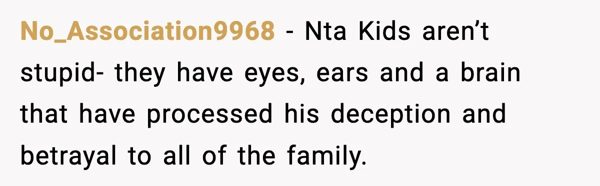 No_Association9968 − Nta Kids aren’t stupid- they have eyes, ears and a brain that have processed his deception and betrayal to all of the family.