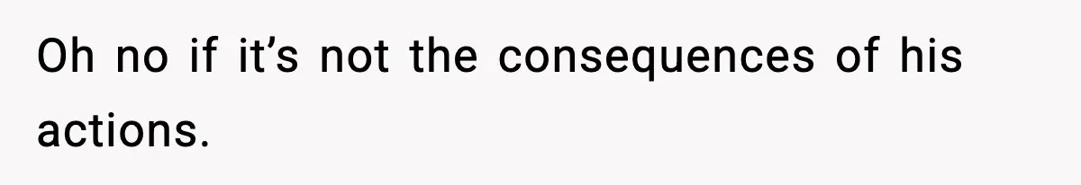 Oh no if it’s not the consequences of his actions.