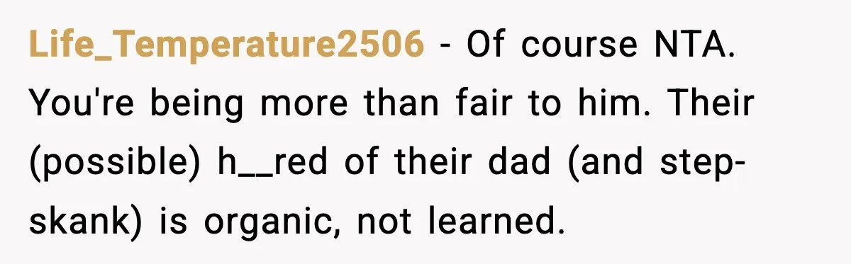 Life_Temperature2506 − Of course NTA. You're being more than fair to him. Their (possible) h__red of their dad (and step-skank) is organic, not learned.
