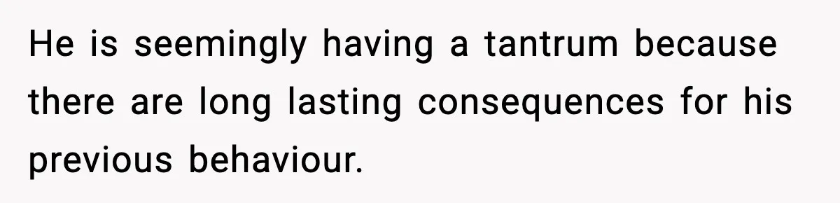 He is seemingly having a tantrum because there are long lasting consequences for his previous behaviour.
