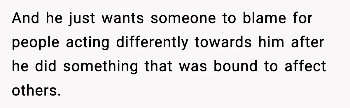 And he just wants someone to blame for people acting differently towards him after he did something that was bound to affect others.