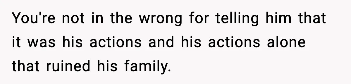 You're not in the wrong for telling him that it was his actions and his actions alone that ruined his family.