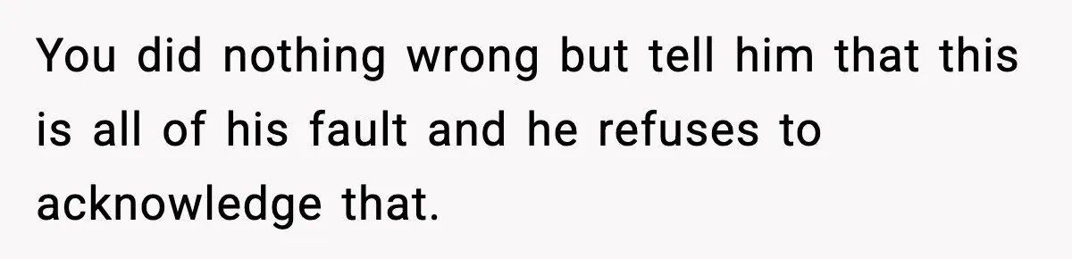 You did nothing wrong but tell him that this is all of his fault and he refuses to acknowledge that.