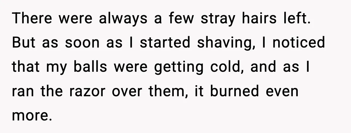 Teen Tried A New Grooming Trick And Learned A Painful Lesson Reddit Couldn’t Ignore There were always a few stray hairs left. But as soon as I started shaving, I noticed that my balls were getting cold, and as I ran the razor over...