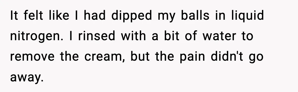 Teen Tried A New Grooming Trick And Learned A Painful Lesson Reddit Couldn’t Ignore It felt like I had dipped my balls in liquid nitrogen. I rinsed with a bit of water to remove the cream, but the pain didn't go away.