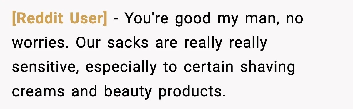 [Reddit User] − You're good my man, no worries. Our sacks are really really sensitive, especially to certain shaving creams and beauty products.