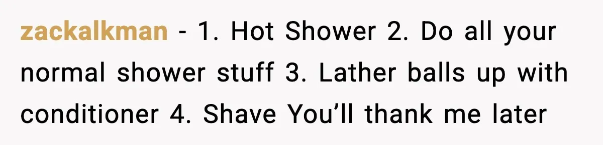 Teen Tried A New Grooming Trick And Learned A Painful Lesson Reddit Couldn’t Ignore zackalkman − 1. Hot Shower 2. Do all your normal shower stuff 3. Lather balls up with conditioner 4. Shave You’ll thank me later