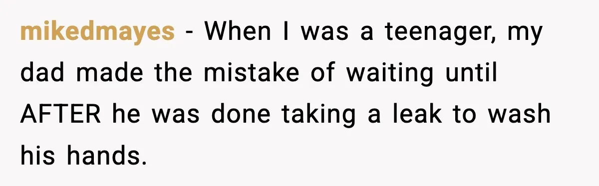 Teen Tried A New Grooming Trick And Learned A Painful Lesson Reddit Couldn’t Ignore mikedmayes − When I was a teenager, my dad made the mistake of waiting until AFTER he was done taking a leak to wash his hands.