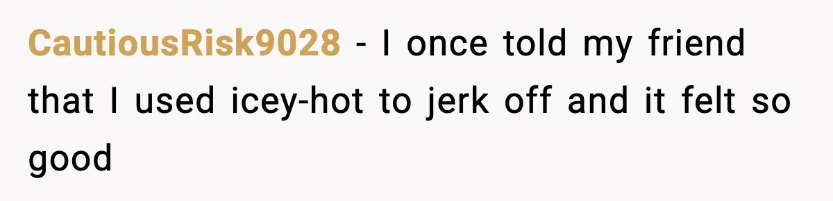 Teen Tried A New Grooming Trick And Learned A Painful Lesson Reddit Couldn’t Ignore CautiousRisk9028 − I once told my friend that I used icey-hot to jerk off and it felt so good