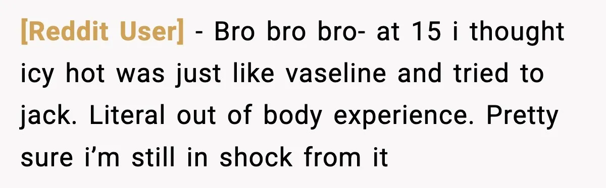 [Reddit User] − Bro bro bro- at 15 i thought icy hot was just like vaseline and tried to jack. Literal out of body experience. Pretty sure i’m still in...