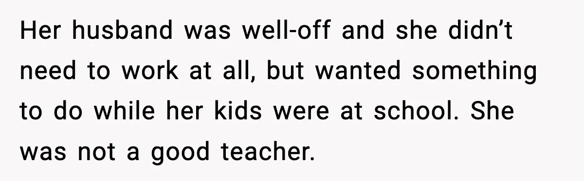 Her husband was well-off and she didn’t need to work at all, but wanted something to do while her kids were at school. She was not a good teacher.