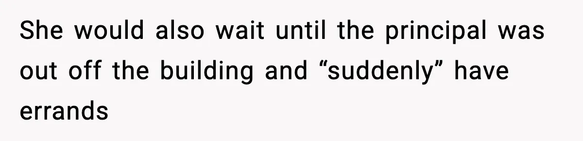 She would also wait until the principal was out off the building and “suddenly” have errands