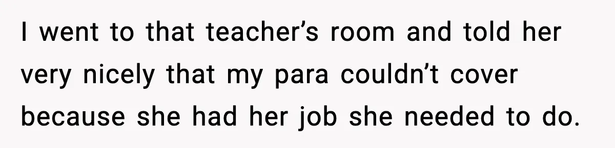 I went to that teacher’s room and told her very nicely that my para couldn’t cover because she had her job she needed to do.