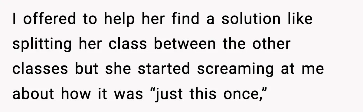 I offered to help her find a solution like splitting her class between the other classes but she started screaming at me about how it was “just this once,”