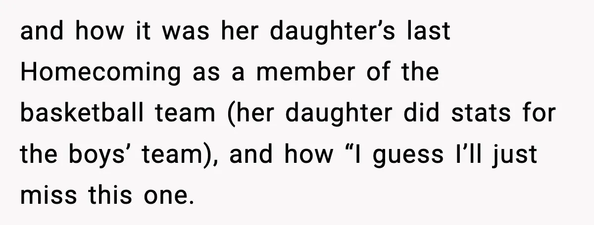 and how it was her daughter’s last Homecoming as a member of the basketball team (her daughter did stats for the boys’ team), and how “I guess I’ll just miss...
