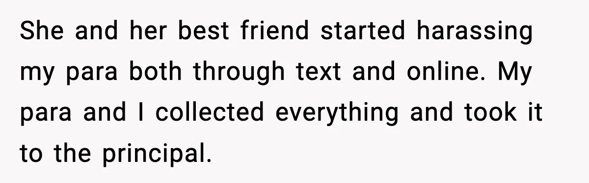 She and her best friend started harassing my para both through text and online. My para and I collected everything and took it to the principal.