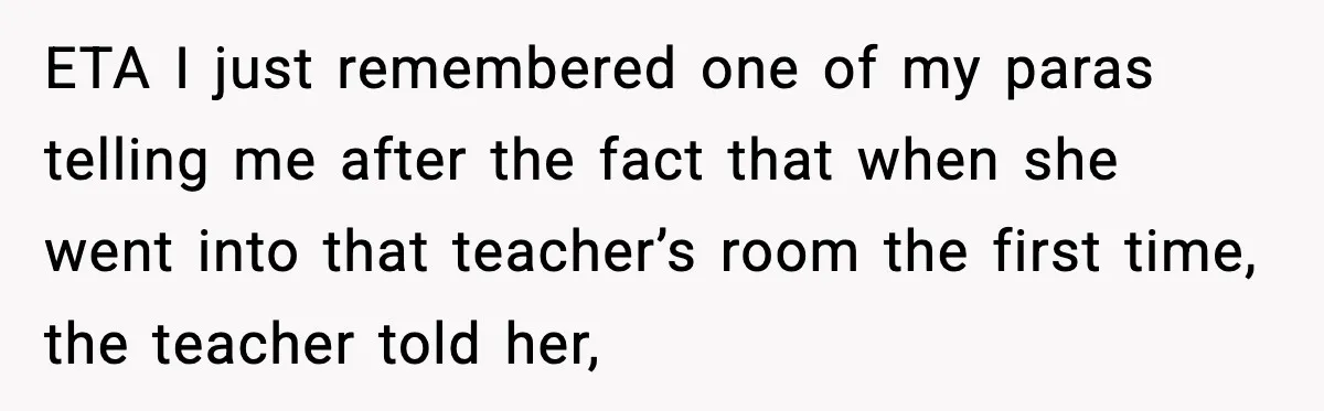 ETA I just remembered one of my paras telling me after the fact that when she went into that teacher’s room the first time, the teacher told her,
