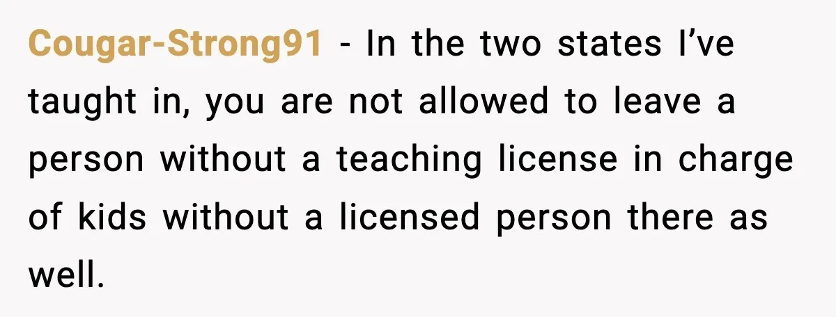 Cougar-Strong91 − In the two states I’ve taught in, you are not allowed to leave a person without a teaching license in charge of kids without a licensed person there...