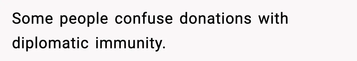 Some people confuse donations with diplomatic immunity.