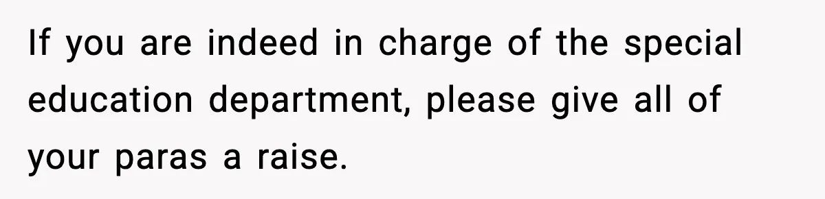 If you are indeed in charge of the special education department, please give all of your paras a raise.