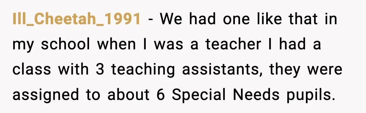 Ill_Cheetah_1991 − We had one like that in my school when I was a teacher I had a class with 3 teaching assistants, they were assigned to about 6 Special...