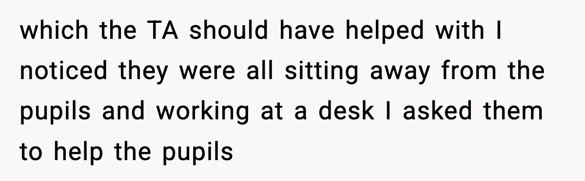which the TA should have helped with I noticed they were all sitting away from the pupils and working at a desk I asked them to help the pupils