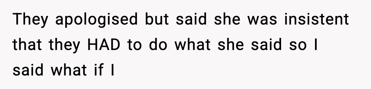 They apologised but said she was insistent that they HAD to do what she said so I said what if I