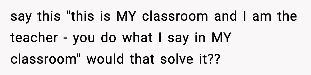 say this "this is MY classroom and I am the teacher - you do what I say in MY classroom" would that solve it??