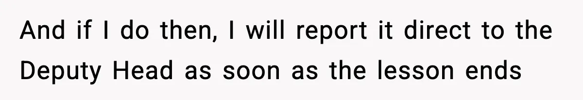 And if I do then, I will report it direct to the Deputy Head as soon as the lesson ends