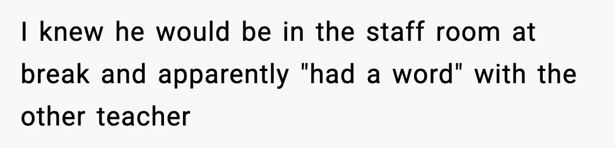 I knew he would be in the staff room at break and apparently "had a word" with the other teacher