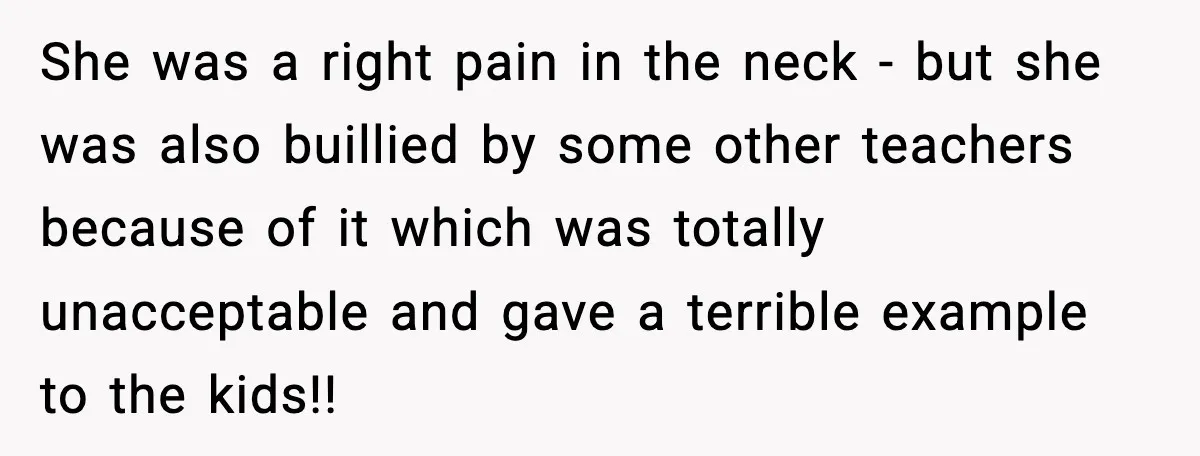 She was a right pain in the neck - but she was also buillied by some other teachers because of it which was totally unacceptable and gave a terrible example...