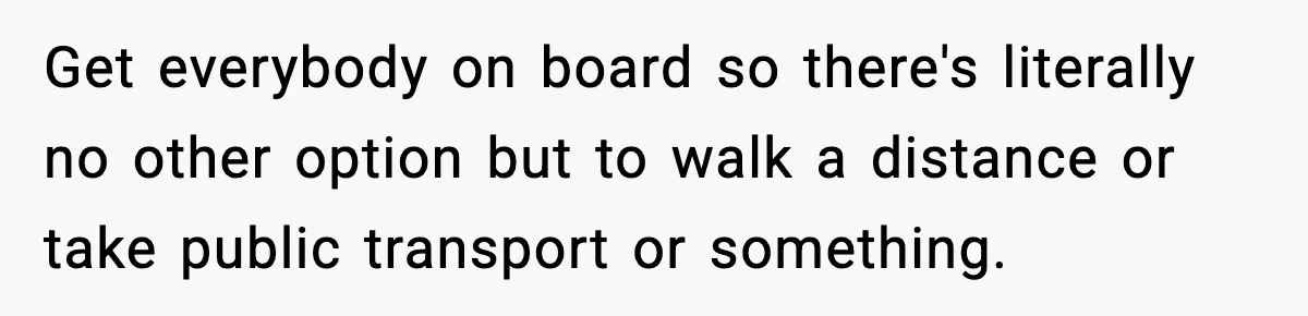 Get everybody on board so there's literally no other option but to walk a distance or take public transport or something.