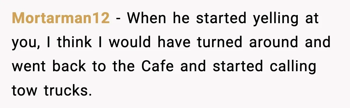 Mortarman12 − When he started yelling at you, I think I would have turned around and went back to the Cafe and started calling tow trucks.