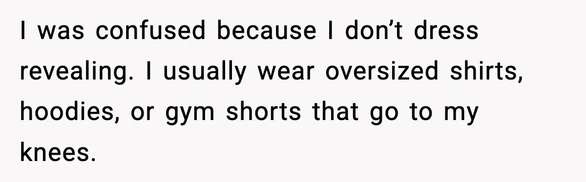 I was confused because I don’t dress revealing. I usually wear oversized shirts, hoodies, or gym shorts that go to my knees.