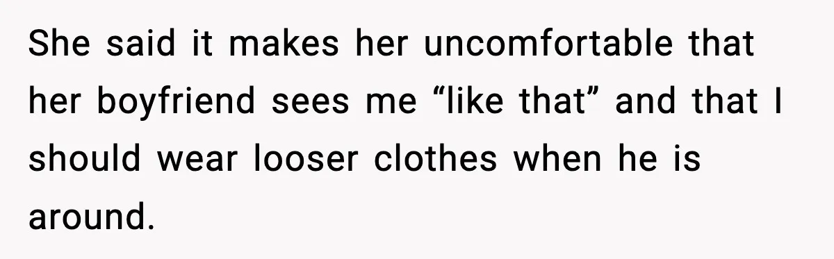 She said it makes her uncomfortable that her boyfriend sees me “like that” and that I should wear looser clothes when he is around.