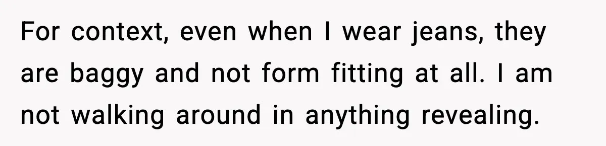 For context, even when I wear jeans, they are baggy and not form fitting at all. I am not walking around in anything revealing.