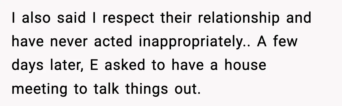 I also said I respect their relationship and have never acted inappropriately.. A few days later, E asked to have a house meeting to talk things out.