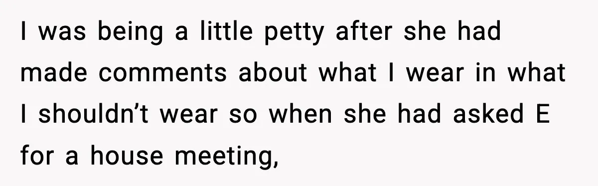 I was being a little petty after she had made comments about what I wear in what I shouldn’t wear so when she had asked E for a house meeting,