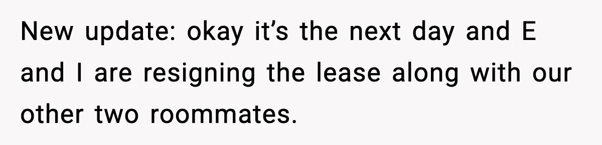 New update: okay it’s the next day and E and I are resigning the lease along with our other two roommates.