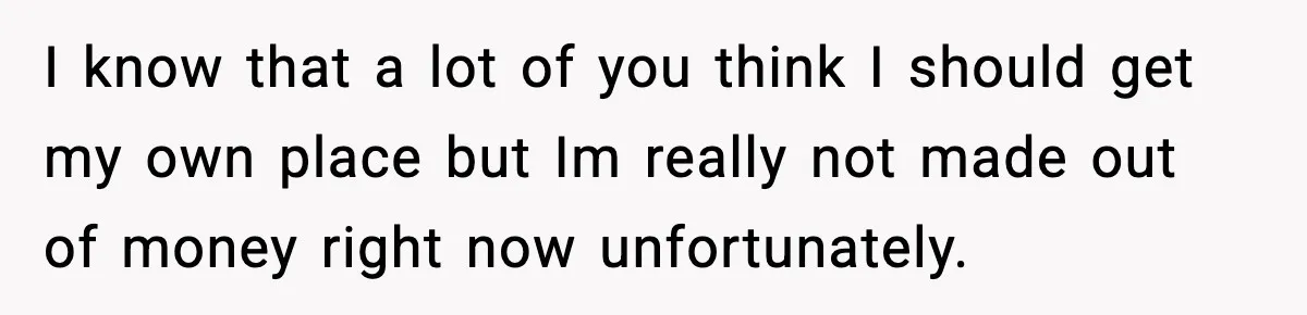 I know that a lot of you think I should get my own place but Im really not made out of money right now unfortunately.