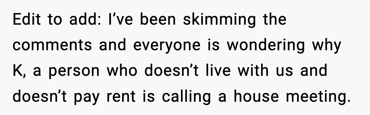 Edit to add: I’ve been skimming the comments and everyone is wondering why K, a person who doesn’t live with us and doesn’t pay rent is calling a house meeting.
