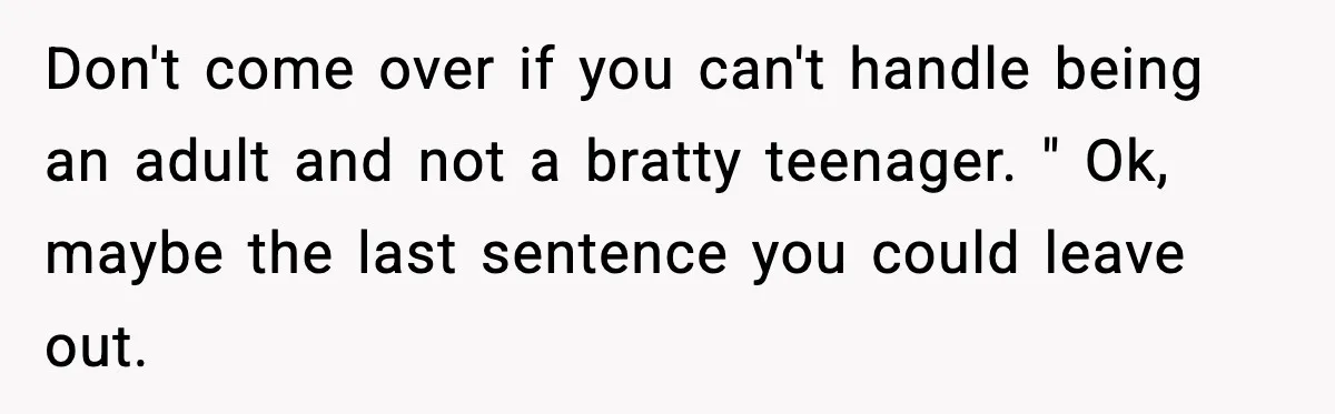 Don't come over if you can't handle being an adult and not a bratty teenager. " Ok, maybe the last sentence you could leave out.
