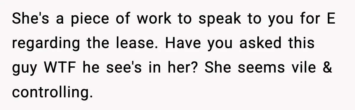 She's a piece of work to speak to you for E regarding the lease. Have you asked this guy WTF he see's in her? She seems vile & controlling.