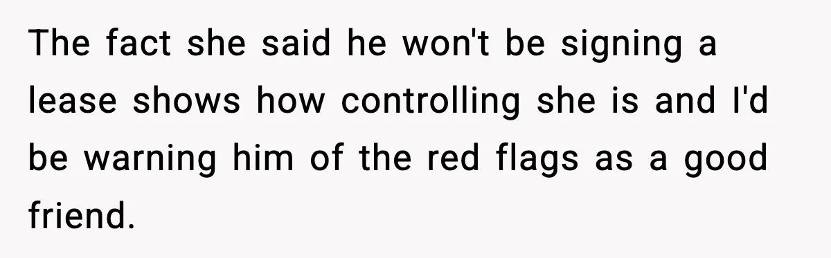 The fact she said he won't be signing a lease shows how controlling she is and I'd be warning him of the red flags as a good friend.