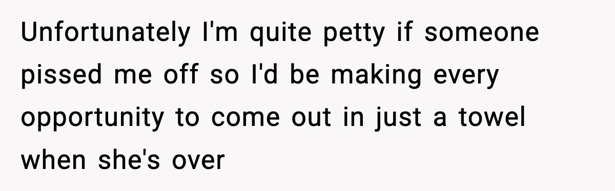 Unfortunately I'm quite petty if someone pissed me off so I'd be making every opportunity to come out in just a towel when she's over