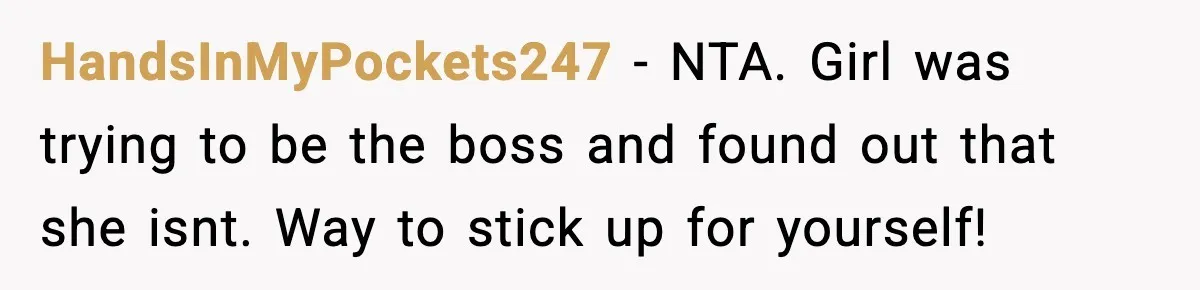 HandsInMyPockets247 − NTA. Girl was trying to be the boss and found out that she isnt. Way to stick up for yourself!