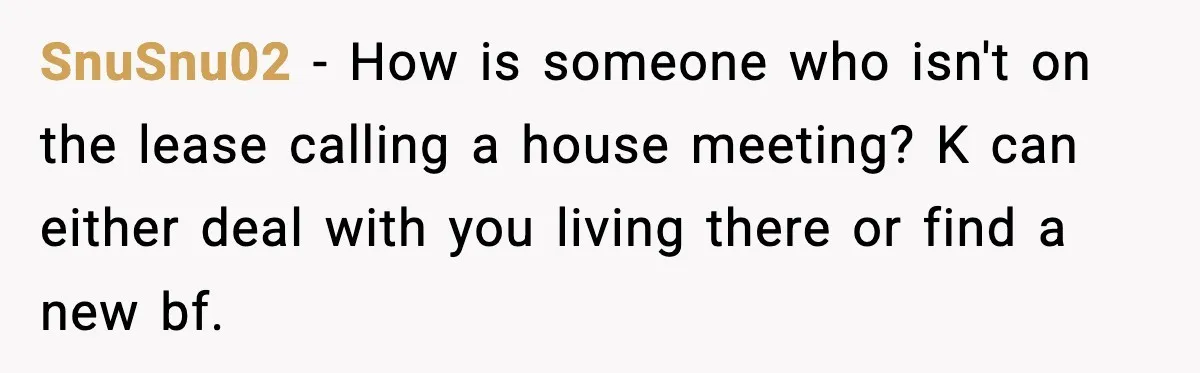 SnuSnu02 − How is someone who isn't on the lease calling a house meeting? K can either deal with you living there or find a new bf.