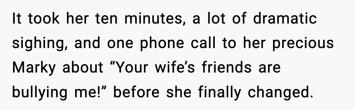 It took her ten minutes, a lot of dramatic sighing, and one phone call to her precious Marky about “Your wife’s friends are bullying me!” before she finally changed.